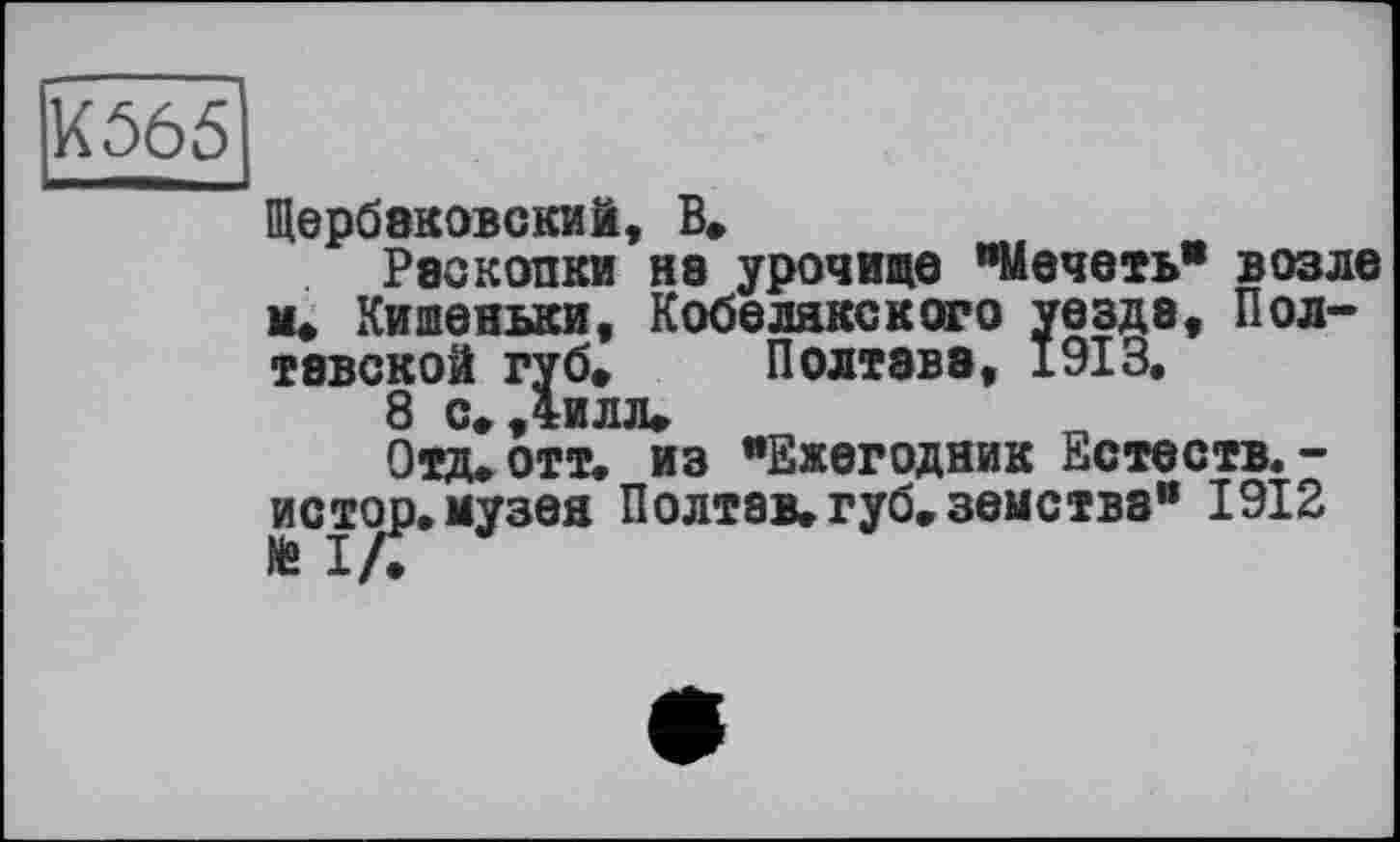 ﻿К565
Щербаковский, В*
Раскопки на урочище "Мечеть" возле к. Кишеньки, Кобелякского уезда, Полтавской губ, Полтава, 1913.
8 с, Дилл,
Отд, отт. из "Ежегодник Естеств.-истор.музея Полтав,губ,земства" 1912 № I /.